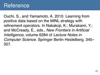 Reference	
Ouchi, S., and Yamamoto, A. 2010. Learning from
positive data based on the MINL strategy with
reﬁnement operators. In Nakakoji, K.; Murakami, Y.;
and McCready, E., eds., New Frontiers in Artiﬁcial
Intelligence, volume 6284 of Lecture Notes in
Computer Science. Springer Berlin Heidelberg. 345–
357. !
!
	

17	

 