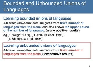 Bounded and Unbounded Unions of
Languages	
Learning bounded unions of languages!
A learner knows that data are given from ﬁnite number of
languages from the class, and also knows the upper bound
of the number of languages. (many positive results)!
eg [K. Wright 1989], [H. Arimura et al. 1995],  
[T. Shinohara et al. 1995]!
!

Learning unbounded unions of languages!
A learner knows that data are given from ﬁnite number of
languages from the class. (few positive results)!
!
!
5	

 