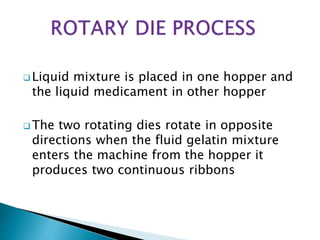  Liquid mixture is placed in one hopper and
the liquid medicament in other hopper
 The two rotating dies rotate in opposite
directions when the fluid gelatin mixture
enters the machine from the hopper it
produces two continuous ribbons
 