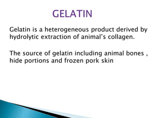 Gelatin is a heterogeneous product derived by
hydrolytic extraction of animal’s collagen.
The source of gelatin including animal bones ,
hide portions and frozen pork skin
 