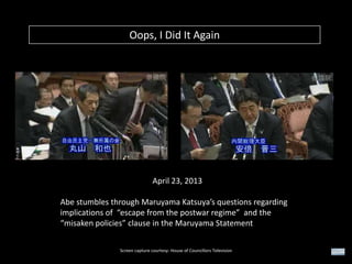 Oops, I Did It Again

April 23, 2013
Abe stumbles through Maruyama Katsuya’s questions regarding
implications of “escape from the postwar regime” and the
“misaken policies” clause in the Maruyama Statement
Screen capture courtesy: House of Councillors Television

 