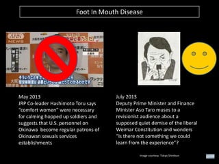 Foot In Mouth Disease

May 2013
JRP Co-leader Hashimoto Toru says
“comfort women” were necessary
for calming hopped up soldiers and
suggests that U.S. personnel on
Okinawa become regular patrons of
Okinawan sexuals services
establishments

July 2013
Deputy Prime Minister and Finance
Minister Aso Taro muses to a
revisionist audience about a
supposed quiet demise of the liberal
Weimar Constitution and wonders
“Is there not something we could
learn from the experience”?
Image courtesy: Tokyo Shimbun

 