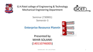 Seminar (730001)
Semerstr-3
Presented by
MIHIR SOLANKI
(140110746005)
1
G.H.Patel college of Engineering & Technology
Mechanical Engineering Department
Enterprise Resource Planning
SEMINAR (ERP) - MIS- 140110746005
 