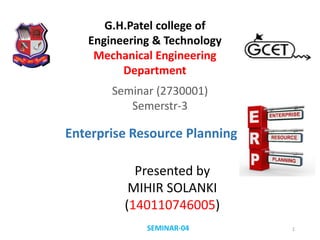 Seminar (2730001)
Semerstr-3
Presented by
MIHIR SOLANKI
(140110746005)
SEMINAR-04 1
G.H.Patel college of
Engineering & Technology
Mechanical Engineering
Department
Enterprise Resource Planning
 