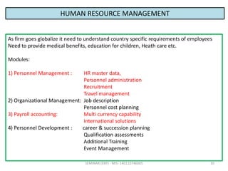 SEMINAR (ERP) - MIS- 140110746005 10
HUMAN RESOURCE MANAGEMENT
As firm goes globalize it need to understand country specif...