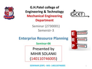 Seminar (2730001)
Semerstr-3
Presented by
MIHIR SOLANKI
(140110746005)
SEMINAR (ERP) - MIS- 140110746005 1
G.H.Patel college of
Engineering & Technology
Mechanical Engineering
Department
Enterprise Resource Planning
Seminar-06
 