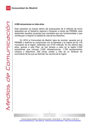 4.500 actuaciones en diez años
Esta actuación se incluye dentro del presupuesto de 9 millones de euros
asignados por el Gobierno regional a Aranjuez a través del PRISMA, para
desarrollar aquellos proyectos que considere que son fundamentales y que
contribuyan a mejorar la calidad de vida de los ribereños.
En 2014 la Comunidad de Madrid, lejos de recortar, apuesta por el
PRISMA y reafirma su compromiso con el bienestar y la mejora de los 178
municipios de la región, dotándolo con 47,97 millones. En los últimos diez
años, gracias a este Plan, se han llevado a cabo en la región 4.500
actuaciones que incluyen 2.500 infraestructuras, 1.700 equipamientos
urbanos y deportivos, 300 zonas verdes y más de un centenar de
suministros de los que ya disfrutan los vecinos de la región.

Dirección General de Medios. Oficina de Comunicación - Puerta del Sol, 7. - 28013 Madrid - 91 580 20 70
comunicacion@madrid.org - www.madrid.org - facebook.com/comunidademadrid - twitter.com/comunidadmadrid

 
