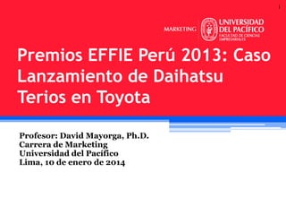 1

Premios EFFIE Perú 2013: Caso
Lanzamiento de Daihatsu
Terios en Toyota
Profesor: David Mayorga, Ph.D.
Carrera de Marketing
Universidad del Pacífico
Lima, 10 de enero de 2014

 