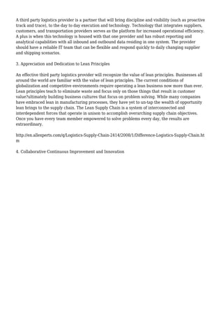 A third party logistics provider is a partner that will bring discipline and visibility (such as proactive
track and trace), to the day to day execution and technology. Technology that integrates suppliers,
customers, and transportation providers serves as the platform for increased operational efficiency.
A plus is when this technology is housed with that one provider and has robust reporting and
analytical capabilities with all inbound and outbound data residing in one system. The provider
should have a reliable IT team that can be flexible and respond quickly to daily changing supplier
and shipping scenarios.
3. Appreciation and Dedication to Lean Principles
An effective third party logistics provider will recognize the value of lean principles. Businesses all
around the world are familiar with the value of lean principles. The current conditions of
globalization and competitive environments require operating a lean business now more than ever.
Lean principles teach to eliminate waste and focus only on those things that result in customer
value?ultimately building business cultures that focus on problem solving. While many companies
have embraced lean in manufacturing processes, they have yet to un-tap the wealth of opportunity
lean brings to the supply chain. The Lean Supply Chain is a system of interconnected and
interdependent forces that operate in unison to accomplish overarching supply chain objectives.
Once you have every team member empowered to solve problems every day, the results are
extraordinary.
http://en.allexperts.com/q/Logistics-Supply-Chain-2414/2008/1/Difference-Logistics-Supply-Chain.ht
m
4. Collaborative Continuous Improvement and Innovation
 