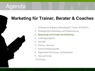 Agenda
Marketing für Trainer, Berater & Coaches
1. Hintergrund & Basics Marketing für Trainer 2013/2014
2. Strategisches Marketing und Positionierung
3. Bedeutung und Einsatz des Marketing
4. Leistungsangebot
5. Vertrieb
6. Pricing - Honorar
7. Kommunikationspolitik
8. Allgemeine Stimmung / Zufriedenheit
9. Key Learnings
10. Anhang

 