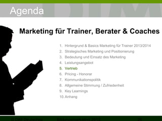 Agenda
Marketing für Trainer, Berater & Coaches
1. Hintergrund & Basics Marketing für Trainer 2013/2014
2. Strategisches Marketing und Positionierung
3. Bedeutung und Einsatz des Marketing
4. Leistungsangebot
5. Vertrieb
6. Pricing - Honorar
7. Kommunikationspolitik
8. Allgemeine Stimmung / Zufriedenheit
9. Key Learnings
10. Anhang

 