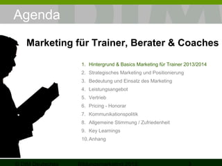 Agenda
Marketing für Trainer, Berater & Coaches
1. Hintergrund & Basics Marketing für Trainer 2013/2014
2. Strategisches Marketing und Positionierung
3. Bedeutung und Einsatz des Marketing
4. Leistungsangebot
5. Vertrieb
6. Pricing - Honorar
7. Kommunikationspolitik
8. Allgemeine Stimmung / Zufriedenheit
9. Key Learnings
10. Anhang

 