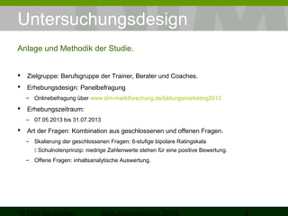Untersuchungsdesign
Anlage und Methodik der Studie.


Zielgruppe: Berufsgruppe der Trainer, Berater und Coaches.



Erhebungsdesign: Panelbefragung
– Onlinebefragung über www.dim-marktforschung.de/bildungsmarketing2013



Erhebungszeitraum:
– 07.05.2013 bis 31.07.2013



Art der Fragen: Kombination aus geschlossenen und offenen Fragen.
– Skalierung der geschlossenen Fragen: 6-stufige bipolare Ratingskala
 Schulnotenprinzip: niedrige Zahlenwerte stehen für eine positive Bewertung.
– Offene Fragen: inhaltsanalytische Auswertung.

 