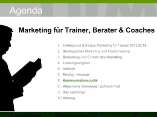 Agenda
Marketing für Trainer, Berater & Coaches
1. Hintergrund & Basics Marketing für Trainer 2013/2014
2. Strategisches Marketing und Positionierung
3. Bedeutung und Einsatz des Marketing
4. Leistungsangebot
5. Vertrieb
6. Pricing - Honorar
7. Kommunikationspolitik
8. Allgemeine Stimmung / Zufriedenheit
9. Key Learnings
10. Anhang

 