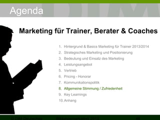 Agenda
Marketing für Trainer, Berater & Coaches
1. Hintergrund & Basics Marketing für Trainer 2013/2014
2. Strategisches Marketing und Positionierung
3. Bedeutung und Einsatz des Marketing
4. Leistungsangebot
5. Vertrieb
6. Pricing - Honorar
7. Kommunikationspolitik
8. Allgemeine Stimmung / Zufriedenheit
9. Key Learnings
10. Anhang

 