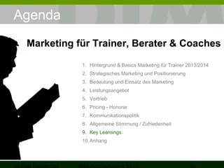 Agenda
Marketing für Trainer, Berater & Coaches
1. Hintergrund & Basics Marketing für Trainer 2013/2014
2. Strategisches Marketing und Positionierung
3. Bedeutung und Einsatz des Marketing
4. Leistungsangebot
5. Vertrieb
6. Pricing - Honorar
7. Kommunikationspolitik
8. Allgemeine Stimmung / Zufriedenheit
9. Key Learnings
10. Anhang

 