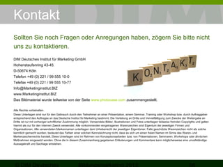 Kontakt
Sollten Sie noch Fragen oder Anregungen haben, zögern Sie bitte nicht
uns zu kontaktieren.
DIM Deutsches Institut für Marketing GmbH
Hohenstaufenring 43-45
D-50674 Köln
Telefon +49 (0) 221 / 99 555 10-0
Telefax +49 (0) 221 / 99 555 10-77
Info@Marketinginstitut.BIZ
www.Marketinginstitut.BIZ
Das Bildmaterial wurde teilweise von der Seite www.photocase.com zusammengestellt.
Alle Rechte vorbehalten.
Diese Unterlagen sind nur für den Gebrauch durch den Teilnehmer an einer Präsentation, einem Seminar, Training oder Workshop bzw. durch Auftraggeber
entsprechend des Auftrages an das Deutsche Institut für Marketing bestimmt. Die Verteilung an Dritte und Vervielfältigung zum Zwecke der Weitergabe an
Dritte ist nur mit vorheriger schriftlicher Zustimmung möglich. Verwendete Bilder, Illustrationen und Fotos unterliegen teilweise fremden Copyrights und gelten
hiermit als nur für den internen Zweck verwendet. Alle vorkommenden eingetragenen Warenzeichen sind Eigentum der jeweiligen Firmen und
Organisationen. Alle verwendeten Markennamen unterliegen dem Urheberrecht der jeweiligen Eigentümer. Falls geschützte Warenzeichen nicht als solche
kenntlich gemacht wurden, bedeutet das Fehlen einer solchen Kennzeichnung nicht, dass es sich um einen freien Namen im Sinne des Waren- und
Markenzeichenrechts handelt. Diese Unterlagen sind im Rahmen von Konzeptionsarbeiten bzw. von Präsentationen, Seminaren, Workshops oder ähnlichen
Maßnahmen eingesetzt worden. Ohne die in diesem Zusammenhang gegebenen Erläuterungen und Kommentare kann möglicherweise eine unvollständige
Aussagekraft und Sachlage entstehen.

 