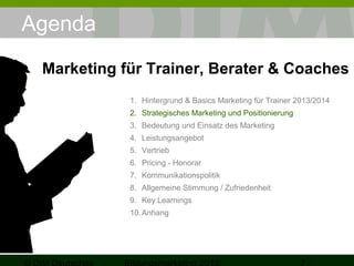Agenda
Marketing für Trainer, Berater & Coaches
1. Hintergrund & Basics Marketing für Trainer 2013/2014
2. Strategisches Marketing und Positionierung
3. Bedeutung und Einsatz des Marketing
4. Leistungsangebot
5. Vertrieb
6. Pricing - Honorar
7. Kommunikationspolitik
8. Allgemeine Stimmung / Zufriedenheit
9. Key Learnings
10. Anhang

 