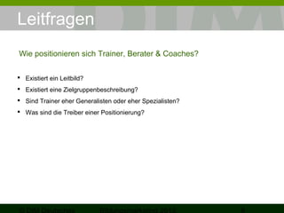 Leitfragen
Wie positionieren sich Trainer, Berater & Coaches?
 Existiert ein Leitbild?
 Existiert eine Zielgruppenbeschreibung?
 Sind Trainer eher Generalisten oder eher Spezialisten?
 Was sind die Treiber einer Positionierung?

 