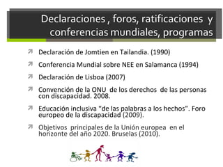 Declaración de Jomtien en Tailandia. (1990)
 Conferencia Mundial sobre NEE en Salamanca (1994)
 Declaración de Lisboa (2007)
 Convención de la ONU de los derechos de las personas

con discapacidad. 2008.

 Educación inclusiva “de las palabras a los hechos”. Foro

europeo de la discapacidad (2009).

 Objetivos principales de la Unión europea en el

horizonte del año 2020. Bruselas (2010).

 