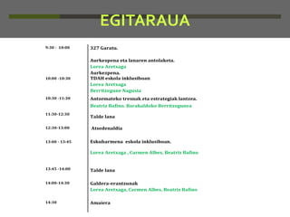 EGITARAUA
9:30 - 10:00

10:00 -10:30

10:30 -11:30

327 Garatu.
Aurkezpena eta lanaren antolaketa.
Lorea Aretxaga
Aurkezpena.
TDAH eskola inklusiboan
Lorea Aretxaga
Berritzegune Nagusia
Antzemateko tresnak eta estrategiak lantzea.
Beatriz Bafino. Barakaldoko Berritzegunea

11:30-12:30

Talde lana

12:30-13:00

Atsedenaldia

13:00 - 13:45

Eskuharmena eskola inklusiboan.
Lorea Aretxaga , Carmen Albes, Beatriz Bafino

13:45 -14:00

Talde lana

14:00-14:30

Galdera-erantzunak
Lorea Aretxaga, Carmen Albes, Beatriz Bafino

14:30

Amaiera

 