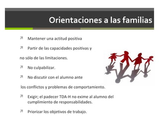 Orientaciones a las familias
 Mantener una actitud positiva
 Partir de las capacidades positivas y

no sólo de las limitaciones.
 No culpabilizar.
 No discutir con el alumno ante

los conflictos y problemas de comportamiento.
 Exigir; el padecer TDA-H no exime al alumno del

cumplimiento de responsabilidades.

 Priorizar los objetivos de trabajo.

 