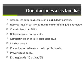 Orientaciones a las familias
 Atender las pequeñas cosas con amabilidad y cortesía.
 Recordar que el castigo es mucho menos eficaz que el refuerzo.
 Conocimiento del TDAH
 Relación para el crecimiento
 Compartir experiencias ( asociaciones…)
 Solicitar ayuda
 Comunicación adecuada con los profesionales
 Prever situaciones…
 Estrategias de NO activacióN

 