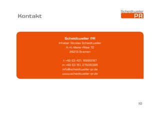Kontakt

Scheidtweiler PR
Inhaber Nicolas Scheidtweiler
H.-H.-Meier-Allee 72
28213 Bremen
t +49 (0) 421. 16889187
m +49 (0) 151. 27506385
info@scheidtweiler-pr.de
www.scheidtweiler-pr.de

10

 