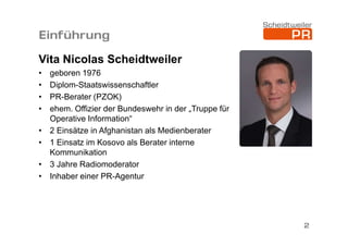 Einführung
Vita Nicolas Scheidtweiler
•
•
•
•
•
•
•
•

geboren 1976
Diplom-Staatswissenschaftler
PR-Berater (PZOK)
ehem. Offizier der Bundeswehr in der „Truppe für
Operative Information“
2 Einsätze in Afghanistan als Medienberater
1 Einsatz im Kosovo als Berater interne
Kommunikation
3 Jahre Radiomoderator
Inhaber einer PR-Agentur

2

 