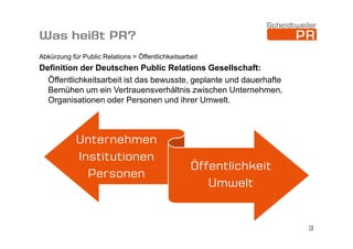 Was heißt PR?
Abkürzung für Public Relations = Öffentlichkeitsarbeit

Definition der Deutschen Public Relations Gesellschaft:
Öffentlichkeitsarbeit ist das bewusste, geplante und dauerhafte
Bemühen um ein Vertrauensverhältnis zwischen Unternehmen,
Organisationen oder Personen und ihrer Umwelt.

Unternehmen
Institutionen
Personen

Öffentlichkeit
Umwelt

3

 