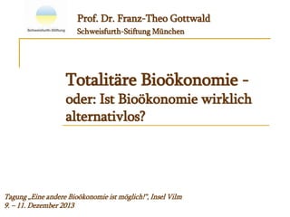 Totalitäre Bioökonomie -
oder: Ist Bioökonomie wirklich
alternativlos?
Prof. Dr. Franz-Theo Gottwald
Schweisfurth-Stiftung München
Tagung „Eine andere Bioökonomie ist möglich!“, Insel Vilm
9. – 11. Dezember 2013
 
