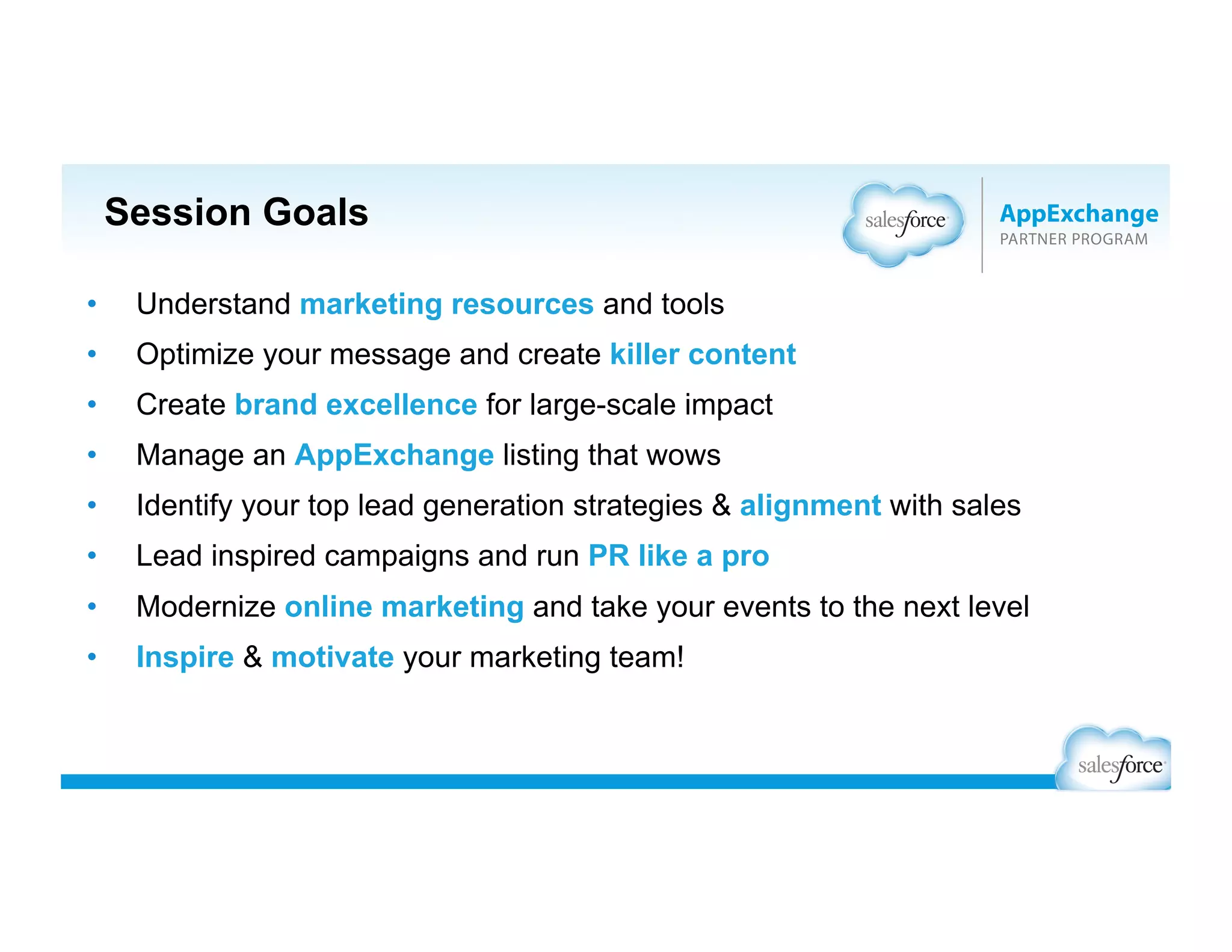 Session Goals
•  Understand marketing resources and tools
•  Optimize your message and create killer content
•  Create brand excellence for large-scale impact
•  Manage an AppExchange listing that wows
•  Identify your top lead generation strategies & alignment with sales
•  Lead inspired campaigns and run PR like a pro
•  Modernize online marketing and take your events to the next level
•  Inspire & motivate your marketing team!
 