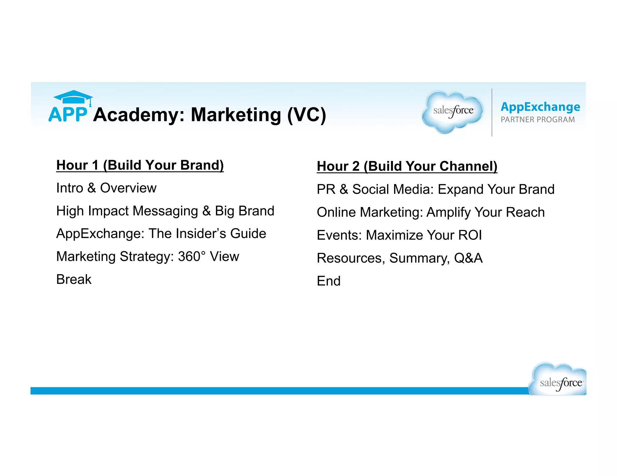 Hour 1 (Build Your Brand)
Intro & Overview
High Impact Messaging & Big Brand
AppExchange: The Insider’s Guide
Marketing Strategy: 360° View
Break
Hour 2 (Generate Demand)
PR & Social Media: Expand Your Brand
Online Marketing: Amplify Your Reach
Events: Maximize Your ROI
Resources, Summary, Q&A
End
APP Academy: Marketing (VC)
 
