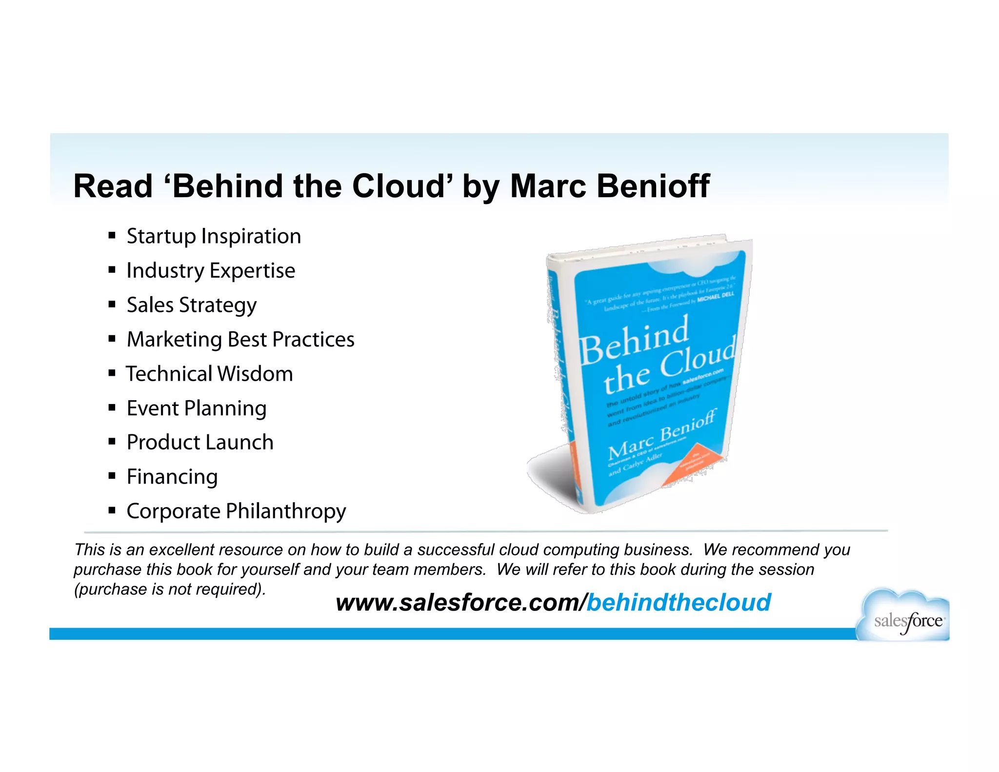   Startup Inspiration
  Industry Expertise
  Sales Strategy
  Marketing Best Practices
  Technical Wisdom
  Event Planning
  Product Launch
  Financing
  Corporate Philanthropy
This is an excellent resource on how to build a successful cloud computing business. We recommend you
purchase this book for yourself and your team members. We will refer to this book during the session
(purchase is not required).
www.salesforce.com/behindthecloud
Read ‘Behind the Cloud’ by Marc Benioff
 
