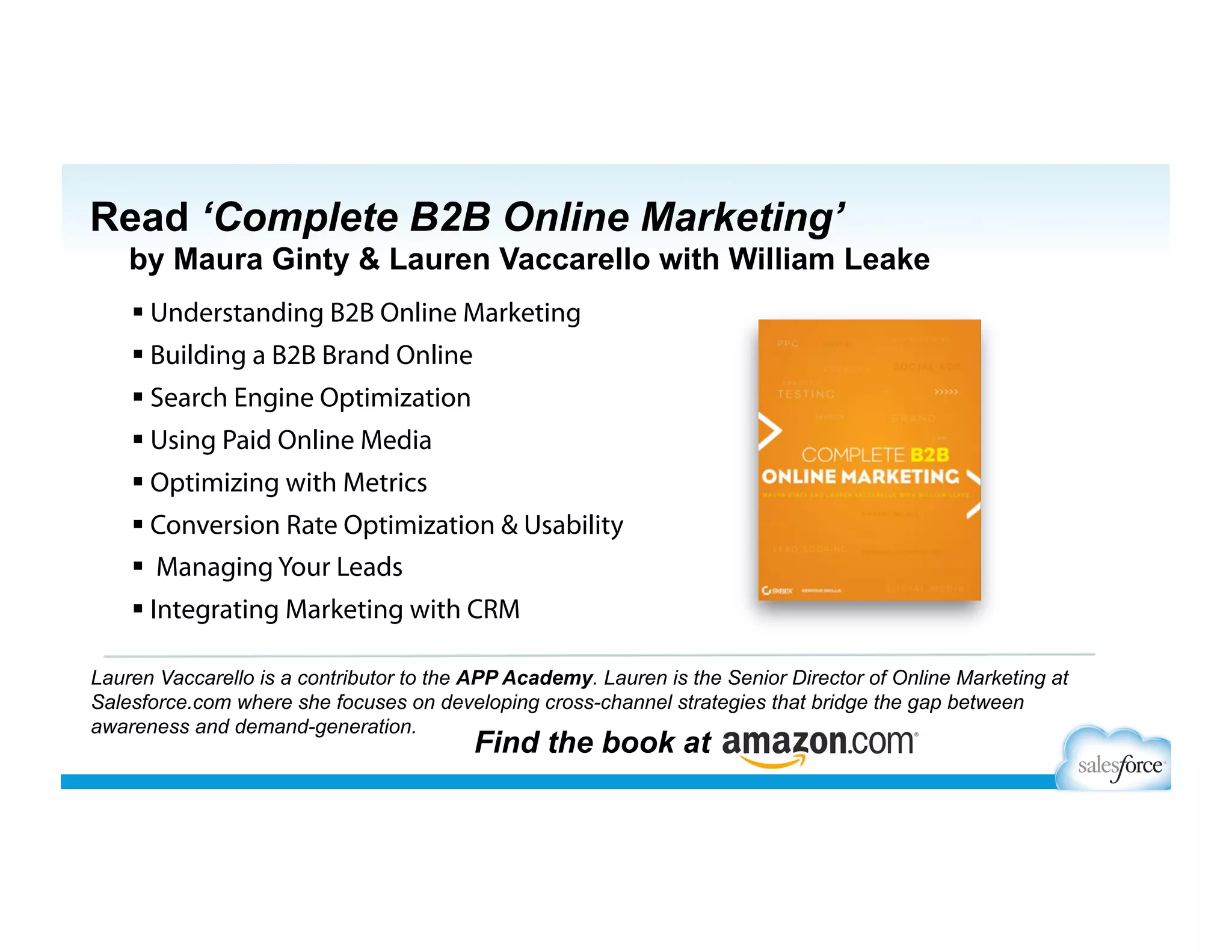  Understanding B2B Online Marketing
 Building a B2B Brand Online
 Search Engine Optimization
 Using Paid Online Media
 Optimizing with Metrics
 Conversion Rate Optimization & Usability
  Managing Your Leads
 Integrating Marketing with CRM
Lauren Vaccarello is a contributor to the APP Academy. Lauren is the Senior Director of Online Marketing at
Salesforce.com where she focuses on developing cross-channel strategies that bridge the gap between
awareness and demand-generation.
Find the book at
Read ‘Complete B2B Online Marketing’
by Maura Ginty & Lauren Vaccarello with William Leake
 