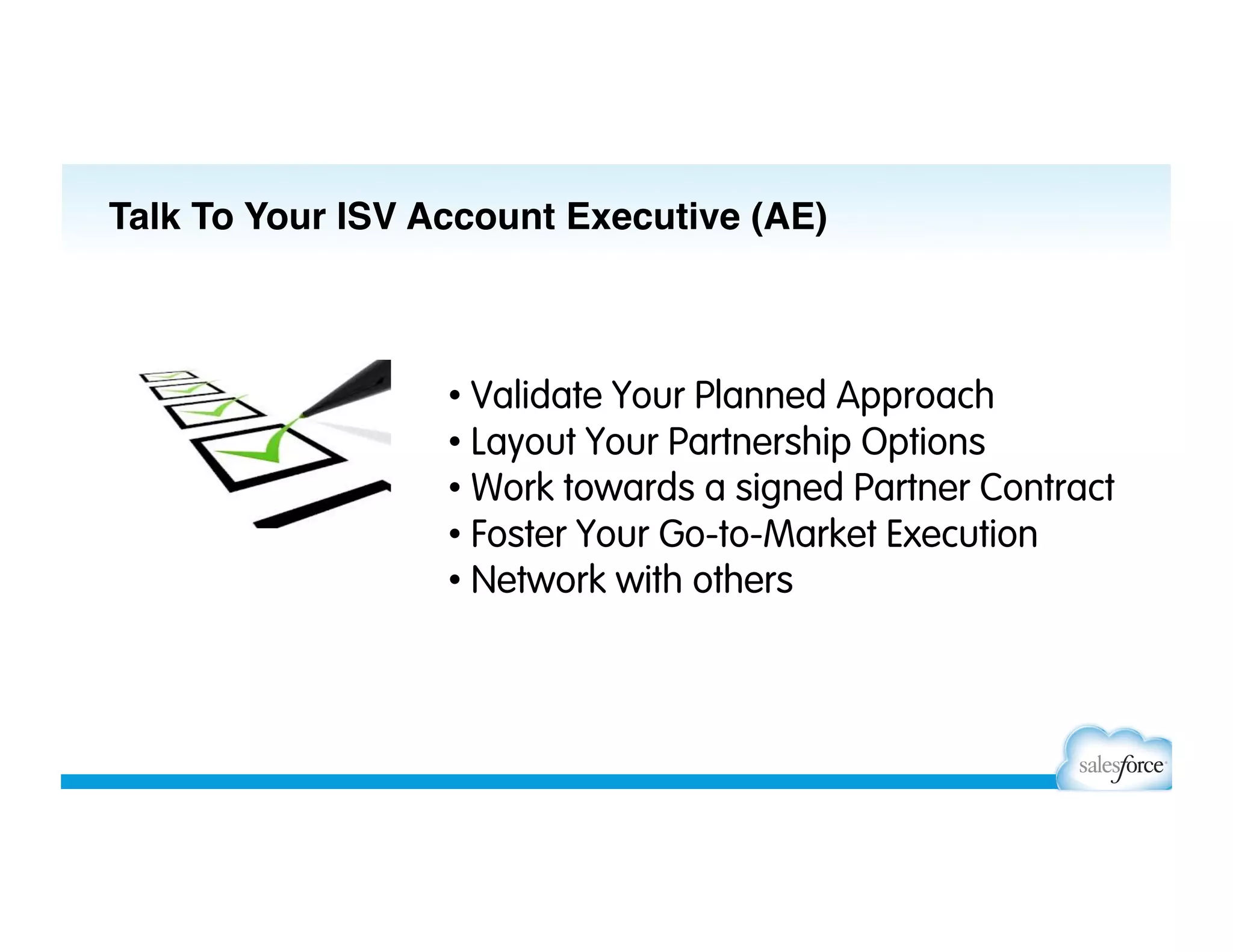 • Validate Your Planned Approach
• Layout Your Partnership Options
• Work towards a signed Partner Contract
• Foster Your Go-to-Market Execution
• Network with others
Talk To Your ISV Account Executive (AE)
 