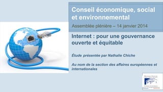 Conseil économique, social
et environnemental
Assemblée plénière – 14 janvier 2014

Internet : pour une gouvernance
ouverte et équitable
Étude présentée par Nathalie Chiche
Au nom de la section des affaires européennes et
internationales

 