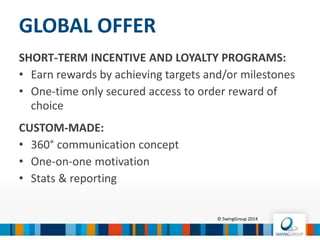 Fully integrated incentive & reward management platform
MOTISHA™ STATE-OF-THE-ART
TECHNOLOGY PLATFORM
© SwingGroup 2016
Solid IT framework Strong features
 Scalable and flexible platform
 Turnkey or tailor-made
products
 Cross-channel marketing
possibilities
 Campaign management
Analysis & Reporting
 Database management
Data integration – Data Quality
 Reliable & Secure
OWASP compliant
 Multi-tiered
Multilingual
 Software as a Service (SaaS)
24/7
 