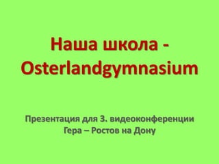 Наша школа Osterlandgymnasium
Презентация для 3. видеоконференции
Гера – Ростов на Дону

 
