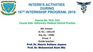 INTERN'S ACTIVITIES
DURING
16TH INTERNSHIP PROGRAM, 2018
Md. Samyan
ID. No. : 1401159
Reg. No. : 42082
Group : E
Guide teacher:
Prof. Dr. Nasrin Sultana Juyena
Prof. Dr. Mohammad Alam Mia
Course No: VInt. 524
Course title: Veterinary Medical Clinical Practice
 