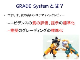 GRADE System とは？
•  	
  つまりは、質の高いシステマティックレビュー	
  
– エビデンスの質の評価、提示の標準化	
  
– 推奨のグレーディングの標準化	
  
 