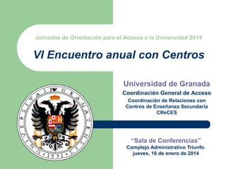 Jornadas de Orientación para el Acceso a la Universidad 2014

VI Encuentro anual con Centros
Universidad de Granada
Coordinación General de Acceso
Coordinación de Relaciones con
Centros de Enseñanza Secundaria
CReCES

“Sala de Conferencias”
Complejo Administrativo Triunfo.
jueves, 16 de enero de 2014

 