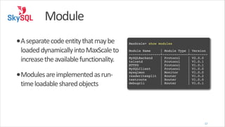 Module
•A	
  separate	
  code	
  entity	
  that	
  may	
  be	
  

loaded	
  dynamically	
  into	
  MaxScale	
  to	
  
increase	
  the	
  available	
  functionality.	
  

•Modules	
  are	
  implemented	
  as	
  run-­‐
time	
  loadable	
  shared	
  objects

!

MaxScale> show modules!
!

Module Name
| Module Type | Version!
----------------+-------------+---------!
MySQLBackend
| Protocol
| V2.0.0!
telnetd
| Protocol
| V1.0.1!
HTTPD
| Protocol
| V1.0.1!
MySQLClient
| Protocol
| V1.0.0!
mysqlmon
| Monitor
| V1.0.0!
readwritesplit | Router
| V1.0.2!
testroute
| Router
| V1.0.0!
debugcli
| Router
| V1.0.1

12

 