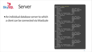 Server
•An	
  individual	
  database	
  server	
  to	
  which	
  
a	
  client	
  can	
  be	
  connected	
  via	
  MaxScale

!
MaxScale> show servers!
Server 0xfae860!
! Server:
192.168.0.21!
! Status:
Master, Running!
! Protocol:! !
MySQLBackend!
! Port:! ! !
3306!
! Number of connections: 1320!
! Current no. of connections:!1!
Server 0xfb15c0!
! Server:
192.168.0.22!
! Status:
Slave, Running!
! Protocol:
MySQLBackend!
! Port:
3306!
! Number of connections: 298!
! Current no. of connections:!0!
Server 0xfb1530!
! Server:
192.168.0.23!
! Status:
Slave, Running!
! Protocol:
MySQLBackend!
! Port:
3306!
! Number of connections: 365!
! Current no. of connections:!0!
Server 0xfb14a0!
! Server:
192.168.0.24!
! Status:
Slave, Running!
! Protocol:
MySQLBackend!
! Port:
3306!
! Number of connections: 365!
! Current no. of connections:!0!
Server 0xfb1410!
! Server:
192.168.0.25!
! Status:
Slave, Running!
! Protocol:
MySQLBackend!
! Port:
3306!
! Number of connections: 292!
! Current no. of connections:!1!
MaxScale>

13

 