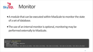 Monitor
•A	
  module	
  that	
  can	
  be	
  executed	
  within	
  MaxScale	
  to	
  monitor	
  the	
  state	
  
of	
  a	
  set	
  of	
  database.	
  

•The	
  use	
  of	
  an	
  internal	
  monitor	
  is	
  optional,	
  monitoring	
  may	
  be	
  
performed	
  externally	
  to	
  MaxScale.

!
MaxScale> show monitors!
Monitor: 0x104ddc0!
! Name:! ! MariaDB10 Monitor!
! Monitor running!
! Monitored servers:!192.168.0.21:3306, 192.168.0.22:3306, 192.168.0.23:3306, 192.168.0.24:3306, 192.168.0.25:3306

14

 