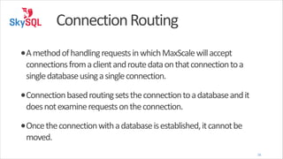 Connection	
  Routing
•A	
  method	
  of	
  handling	
  requests	
  in	
  which	
  MaxScale	
  will	
  accept	
  

connections	
  from	
  a	
  client	
  and	
  route	
  data	
  on	
  that	
  connection	
  to	
  a	
  
single	
  database	
  using	
  a	
  single	
  connection.	
  

•Connection	
  based	
  routing	
  sets	
  the	
  connection	
  to	
  a	
  database	
  and	
  it	
  
does	
  not	
  examine	
  requests	
  on	
  the	
  connection.	
  

•Once	
  the	
  connection	
  with	
  a	
  database	
  is	
  established,	
  it	
  cannot	
  be	
  
moved.

16

 