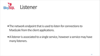 Listener
•The	
  network	
  endpoint	
  that	
  is	
  used	
  to	
  listen	
  for	
  connections	
  to	
  
MaxScale	
  from	
  the	
  client	
  applications.	
  

•A	
  listener	
  is	
  associated	
  to	
  a	
  single	
  service,	
  however	
  a	
  service	
  may	
  have	
  
many	
  listeners.

19

 
