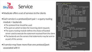 Service
•MaxScale	
  offers	
  a	
  set	
  of	
  services	
  to	
  the	
  clients	
  
•Each	
  service	
  is	
  a	
  protocol/port	
  pair	
  +	
  a	
  query	
  routing	
  
module	
  +	
  backends	
  

•The	
  protocol	
  that	
  should	
  be	
  used	
  
•The	
  port	
  on	
  which	
  to	
  listen	
  for	
  incoming	
  client	
  requests	
  
•The	
  query	
  routing	
  module	
  defines	
  the	
  choice	
  of	
  backed	
  

server	
  used	
  to	
  execute	
  the	
  statement	
  received	
  from	
  the	
  client	
  
•The	
  backends	
  are	
  the	
  servers	
  that	
  statements	
  may	
  be	
  sent	
  to	
  
as	
  part	
  of	
  this	
  service	
  

•A	
  service	
  may	
  have	
  more	
  than	
  one	
  protocol/port	
  
associated	
  with	
  it

!
MaxScale> show services!
Service 0x104cd40!
! Service:! ! RW Split Router!
! Router:! ! ! readwritesplit (0x7ff2a1921d40)!
! Number of router sessions:
! 1320!
! Current no. of router sessions:
! 1!
! Number of queries forwarded:
!
34308!
! Number of queries forwarded to master:!
26691!
! Number of queries forwarded to slave: !
6189!
! Number of queries forwarded to all:
!
1428!
! Started:! ! Wed Jan 1 11:15:17 2014!
! Backend databases!
! ! 192.168.0.25:3306 Protocol: MySQLBackend!
! ! 192.168.0.24:3306 Protocol: MySQLBackend!
! ! 192.168.0.23:3306 Protocol: MySQLBackend!
! ! 192.168.0.22:3306 Protocol: MySQLBackend!
! ! 192.168.0.21:3306 Protocol: MySQLBackend!
! Users data:
! 0x104dd00!
! Total connections:! 1321!
! Currently connected:!2!
Service 0xfaf380!
! Service:! ! HTTPD Router!
! Router:! ! ! testroute (0x7ff2a1b277c0)!
! Started:! ! Wed Jan 1 11:15:17 2014!
! Backend databases!
! ! 192.168.0.25:3306 Protocol: MySQLBackend!
! ! 192.168.0.24:3306 Protocol: MySQLBackend!
! ! 192.168.0.23:3306 Protocol: MySQLBackend!
! ! 192.168.0.22:3306 Protocol: MySQLBackend!
! ! 192.168.0.21:3306 Protocol: MySQLBackend!
! Users data:
! 0xfaf740!
! Total connections:! 1!
! Currently connected:!1!
Service 0xfae8f0!
! Service:! ! Debug Interface!
! Router:! ! ! debugcli (0x7ff2a1d31500)!
! Started:! ! Wed Jan 1 11:15:17 2014!
! Backend databases!
! Users data:
! 0xfaf1b0!
! Total connections:! 2!
! Currently connected:!2

20

 