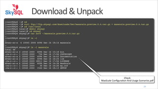 Download	
  &	
  Unpack
!
[root@Sky6
[root@Sky6
[root@Sky6
[root@Sky6
[root@Sky6
[root@Sky6
…!
[root@Sky6
…!
drwxr-xr-x
…!
[root@Sky6
total 48!
drwxr-xr-x
-rw-r--r-drwxr-xr-x
drwxr-xr-x
-rw-r--r-drwxr-xr-x
-rw-r--r--rw-r--r--

~]# cd!
~]# curl ftp://ftp.skysql.com/downloads/Dev/maxscale.preview.0.4.tar.gz > maxscale.preview.0.4.tar.gz!
~]# cd /usr/local!
local]# mkdir skysql!
local]# cd skysql!
skysql]# tar xzvf ~/maxscale.preview.0.4.tar.gz!
skysql]# ls -l!
6 10045 2000 4096 Dec 16 18:14 maxscale!
skysql]# ls -l maxscale!
2
1
2
2
1
6
1
1

10045
10045
10045
10045
10045
10045
10045
10045

2000 4096 Dec 16 15:18
2000
754 Dec 16 17:56
2000 4096 Dec 16 16:43
2000 4096 Dec 16 16:24
2000 18011 Dec 16 17:56
2000 4096 Dec 16 16:38
2000
30 Dec 16 16:26
2000 1542 Dec 16 18:13

bin!
COPYRIGHT!
Documentation!
lib!
LICENSE!
MaxScale!
my.cnf!
SETUP

Check 
MaxScale	
  Conﬁguraeon	
  And	
  Usage	
  Scenarios.pdf
23

 