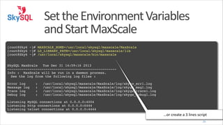 Set	
  the	
  Environment	
  Variables	
  
and	
  Start	
  MaxScale
!

[root@Sky6 ~]# MAXSCALE_HOME=/usr/local/skysql/maxscale/MaxScale!
[root@Sky6 ~]# LD_LIBRARY_PATH=/usr/local/skysql/maxscale/lib!
[root@Sky6 ~]# /usr/local/skysql/maxscale/bin/maxscale!
!
!

SkySQL MaxScale! Tue Dec 31 14:59:16 2013!
------------------------------------------------------!
Info : MaxScale will be run in a daemon process.!
! See the log from the following log files :!
!

Error log
Message log
Trace log
Debug log

:!
:!
:!
:!

/usr/local/skysql/maxscale/MaxScale/log/skygw_err1.log!
/usr/local/skysql/maxscale/MaxScale/log/skygw_msg1.log!
/usr/local/skysql/maxscale/MaxScale/log/skygw_trace1.log!
/usr/local/skysql/maxscale/MaxScale/log/skygw_debug1.log!

!

Listening MySQL connections at 0.0.0.0:4004!
Listening http connections at 0.0.0.0:6444!
Listening telnet connections at 0.0.0.0:4444

…or	
  create	
  a	
  3	
  lines	
  script
25

 